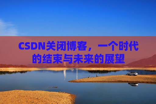 CSDN关闭博客，一个时代的结束与未来的展望